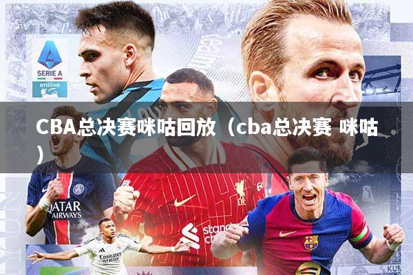 CBA总决赛咪咕回放(cba总决赛 咪咕)